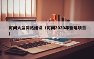 惠东河间大型网站建设（河间2020年新建项目）