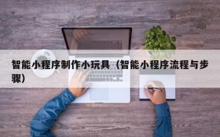 惠东智能小程序制作小玩具（智能小程序流程与步骤）